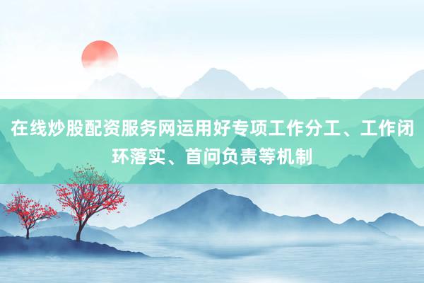 在线炒股配资服务网运用好专项工作分工、工作闭环落实、首问负责等机制