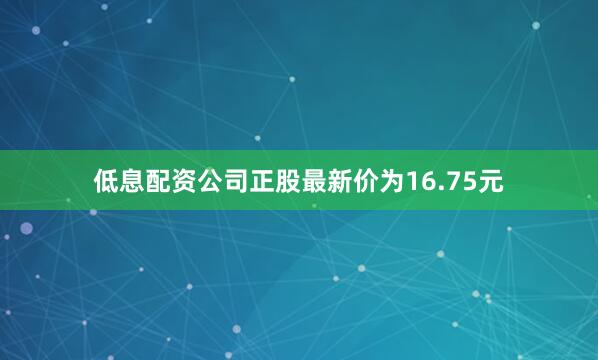 低息配资公司正股最新价为16.75元