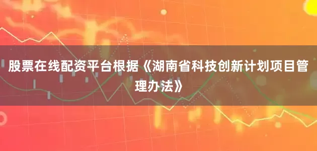 股票在线配资平台根据《湖南省科技创新计划项目管理办法》