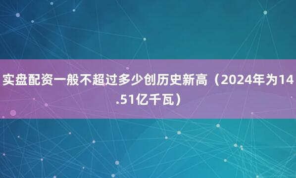 实盘配资一般不超过多少创历史新高（2024年为14.51亿千瓦）