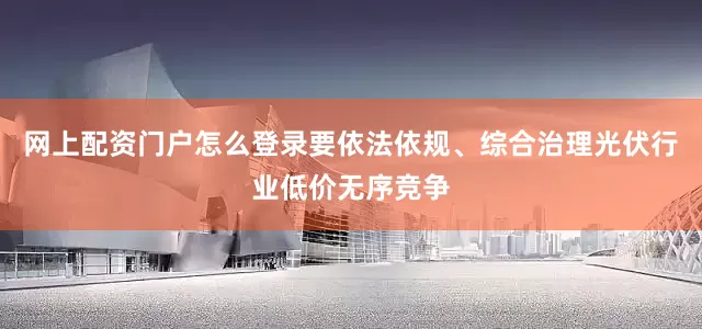 网上配资门户怎么登录要依法依规、综合治理光伏行业低价无序竞争