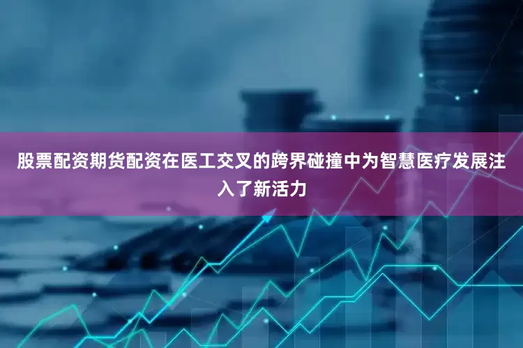 股票配资期货配资在医工交叉的跨界碰撞中为智慧医疗发展注入了新活力