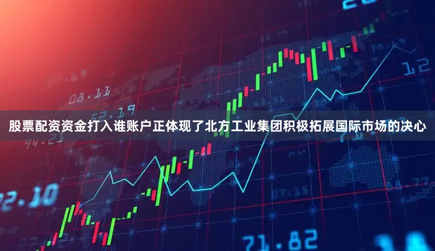 股票配资资金打入谁账户正体现了北方工业集团积极拓展国际市场的决心