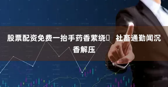 股票配资免费一抬手药香萦绕✨ 社畜通勤闻沉香解压