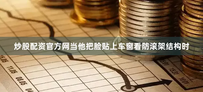 炒股配资官方网当他把脸贴上车窗看防滚架结构时