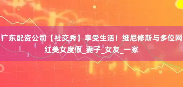 广东配资公司【社交秀】享受生活！维尼修斯与多位网红美女度假_妻子_女友_一家