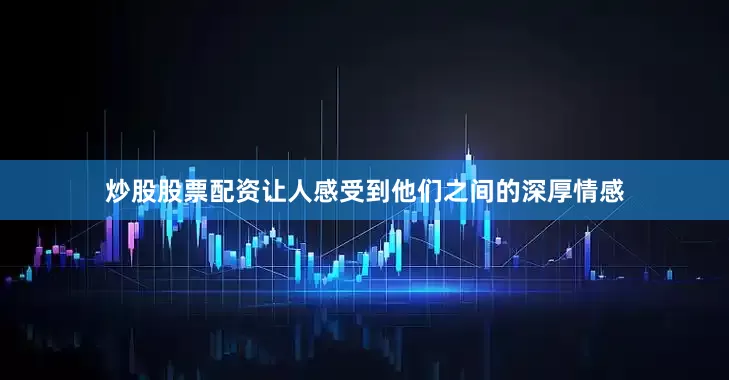 炒股股票配资让人感受到他们之间的深厚情感