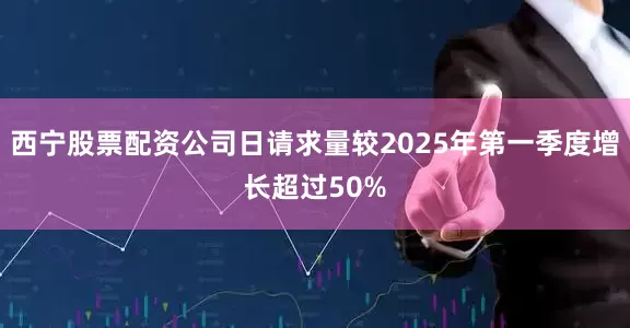 西宁股票配资公司日请求量较2025年第一季度增长超过50%