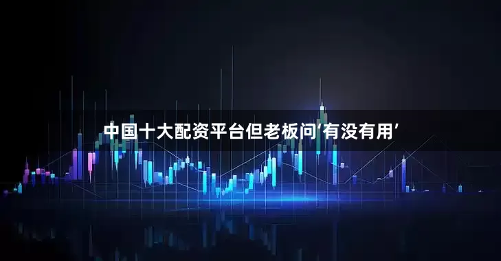 中国十大配资平台但老板问‘有没有用’