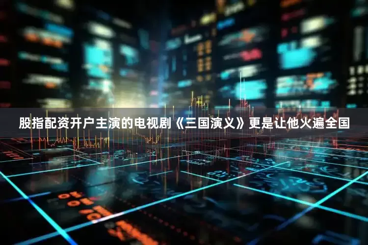 股指配资开户主演的电视剧《三国演义》更是让他火遍全国