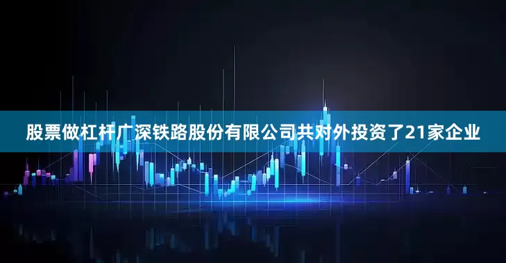 股票做杠杆广深铁路股份有限公司共对外投资了21家企业