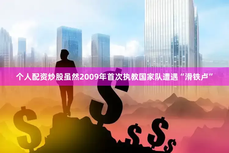个人配资炒股虽然2009年首次执教国家队遭遇“滑铁卢”