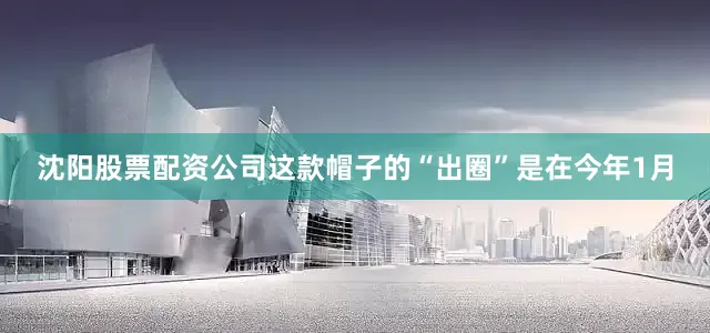 沈阳股票配资公司这款帽子的“出圈”是在今年1月