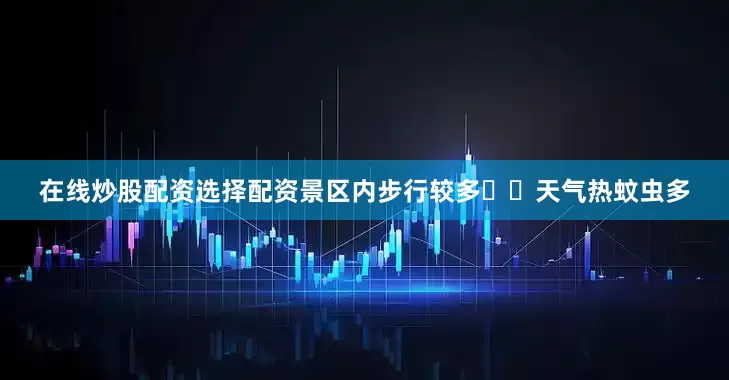 在线炒股配资选择配资景区内步行较多▪️天气热蚊虫多