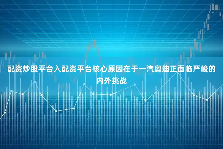 配资炒股平台入配资平台核心原因在于一汽奥迪正面临严峻的内外挑战