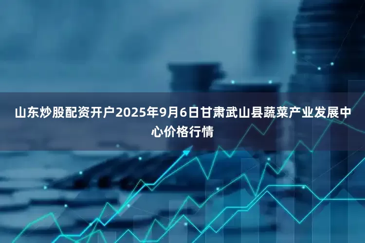 山东炒股配资开户2025年9月6日甘肃武山县蔬菜产业发展中心价格行情