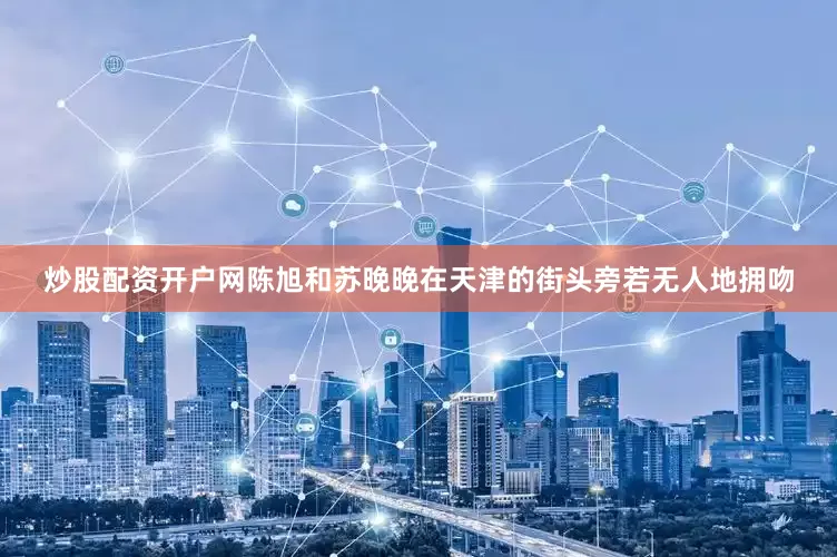炒股配资开户网陈旭和苏晚晚在天津的街头旁若无人地拥吻