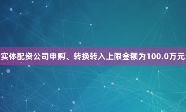 实体配资公司申购、转换转入上限金额为100.0万元