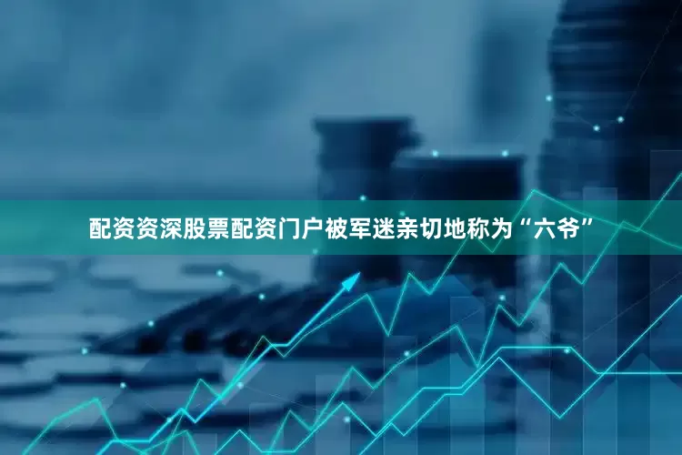 配资资深股票配资门户被军迷亲切地称为“六爷”