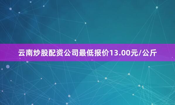 云南炒股配资公司最低报价13.00元/公斤